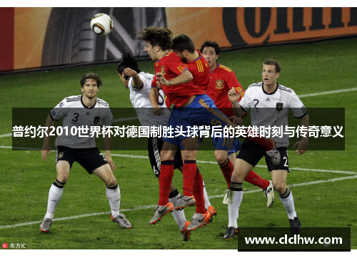 普约尔2010世界杯对德国制胜头球背后的英雄时刻与传奇意义
