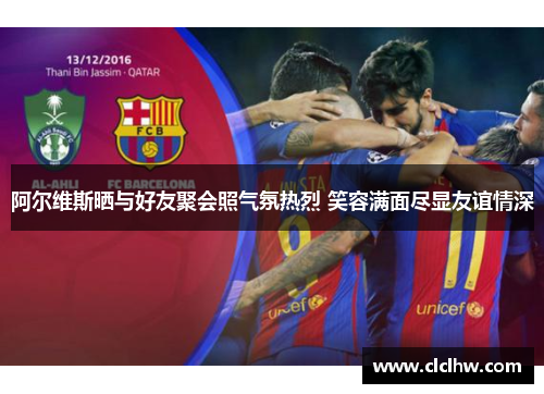 阿尔维斯晒与好友聚会照气氛热烈 笑容满面尽显友谊情深