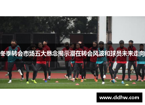 冬季转会市场五大悬念揭示潜在转会风波和球员未来走向 冬季转会市场五大悬念揭示潜在转会风波和球员未来走向