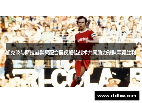 加克波与萨拉赫默契配合展现绝佳战术共同助力球队赢得胜利