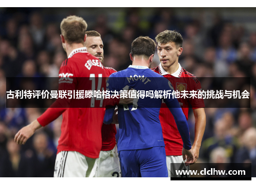 古利特评价曼联引援滕哈格决策值得吗解析他未来的挑战与机会