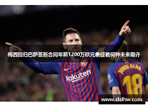 梅西回归巴萨签新合同年薪1200万欧元象征着何种未来期许 梅西回归巴萨签新合同年薪1200万欧元象征着何种未来期许