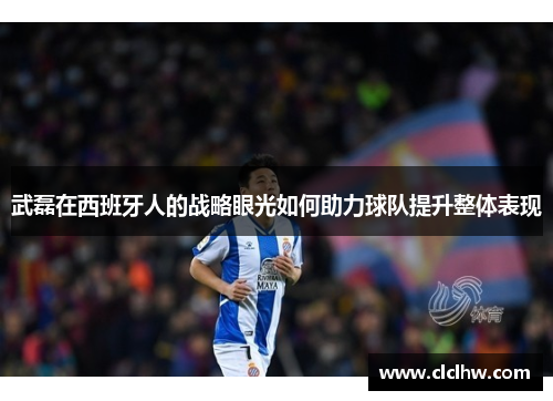 武磊在西班牙人的战略眼光如何助力球队提升整体表现