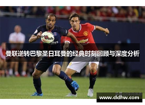 曼联逆转巴黎圣日耳曼的经典时刻回顾与深度分析 曼联逆转巴黎圣日耳曼的经典时刻回顾与深度分析