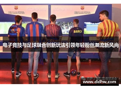 电子竞技与足球融合创新玩法引领年轻粉丝潮流新风尚 电子竞技与足球融合创新玩法引领年轻粉丝潮流新风尚